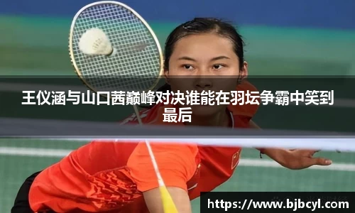 王仪涵与山口茜巅峰对决谁能在羽坛争霸中笑到最后